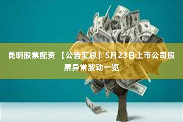 昆明股票配资 【公告汇总】5月23日上市公司股票异常波动一览