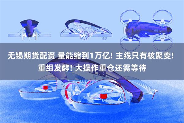 无锡期货配资 量能缩到1万亿! 主线只有核聚变! 重组发酵! 大操作重仓还需等待