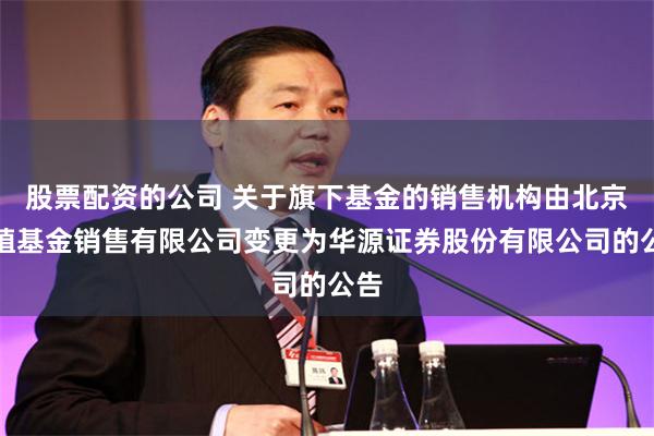 股票配资的公司 关于旗下基金的销售机构由北京中植基金销售有限公司变更为华源证券股份有限公司的公告