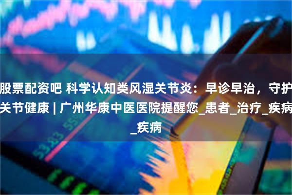股票配资吧 科学认知类风湿关节炎：早诊早治，守护关节健康 | 广州华康中医医院提醒您_患者_治疗_疾病