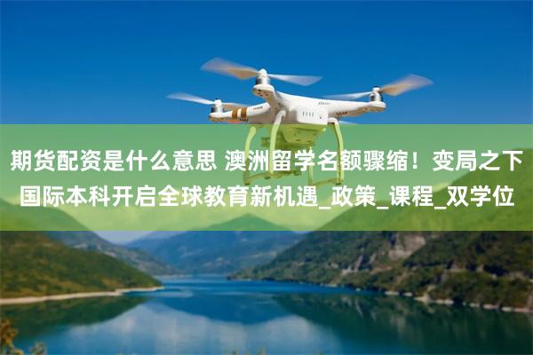 期货配资是什么意思 澳洲留学名额骤缩！变局之下国际本科开启全球教育新机遇_政策_课程_双学位