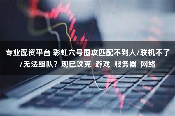 专业配资平台 彩虹六号围攻匹配不到人/联机不了/无法组队？现已攻克_游戏_服务器_网络