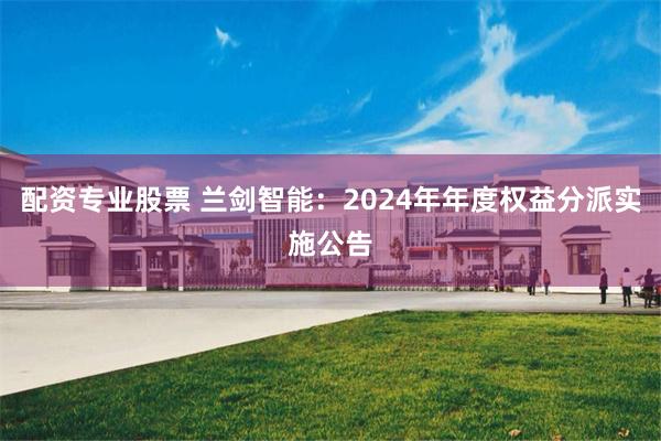 配资专业股票 兰剑智能：2024年年度权益分派实施公告