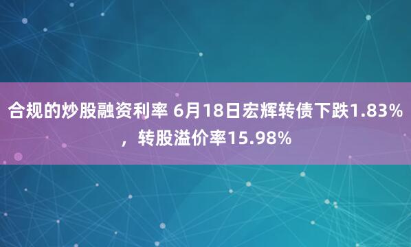 合规的炒股融资利率 6月18日宏辉转债下跌1.83%，转股溢价率15.98%