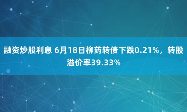 融资炒股利息 6月18日柳药转债下跌0.21%，转股溢价率39.33%