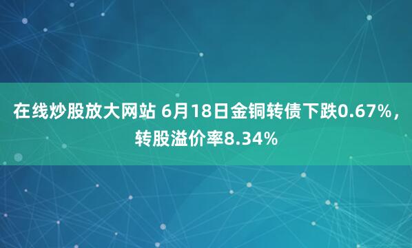 在线炒股放大网站 6月18日金铜转债下跌0.67%，转股溢价率8.34%