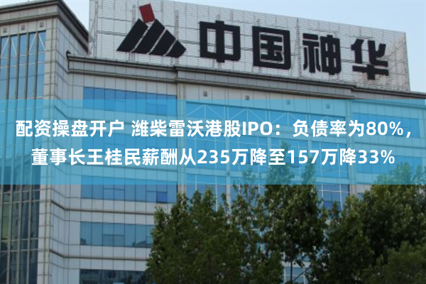 配资操盘开户 潍柴雷沃港股IPO：负债率为80%，董事长王桂民薪酬从235万降至157万降33%