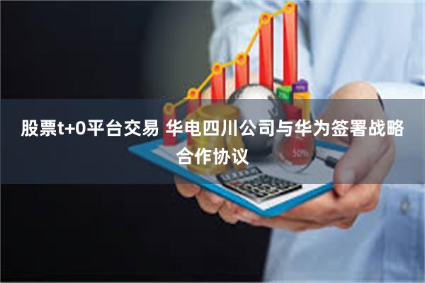 股票t+0平台交易 华电四川公司与华为签署战略合作协议