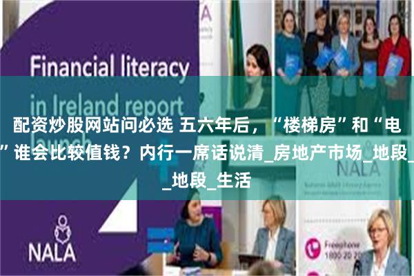 配资炒股网站问必选 五六年后，“楼梯房”和“电梯房”谁会比较值钱？内行一席话说清_房地产市场_地段_生活