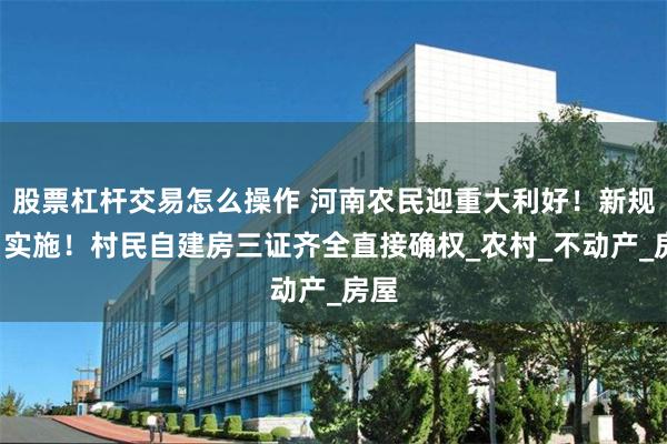 股票杠杆交易怎么操作 河南农民迎重大利好！新规6月实施！村民自建房三证齐全直接确权_农村_不动产_房屋