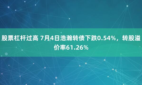 股票杠杆过高 7月4日浩瀚转债下跌0.54%，转股溢价率61.26%