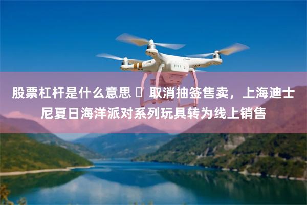 股票杠杆是什么意思 ​取消抽签售卖，上海迪士尼夏日海洋派对系列玩具转为线上销售