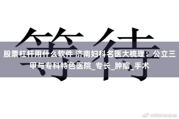 股票杠杆用什么软件 济南妇科名医大梳理：公立三甲与专科特色医院_专长_肿瘤_手术