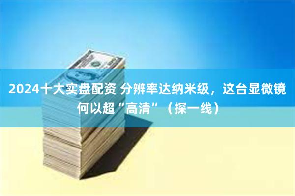 2024十大实盘配资 分辨率达纳米级，这台显微镜何以超“高清”（探一线）