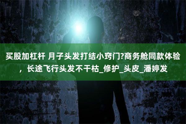 买股加杠杆 月子头发打结小窍门?商务舱同款体验，长途飞行头发不干枯_修护_头皮_潘婷发