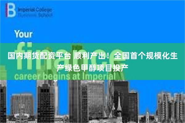 国内期货配资平台 顺利产出！全国首个规模化生产绿色甲醇项目投产