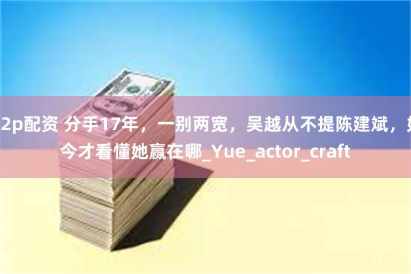 p2p配资 分手17年，一别两宽，吴越从不提陈建斌，如今才看懂她赢在哪_Yue_actor_craft