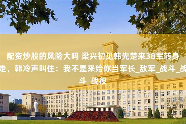 配资炒股的风险大吗 梁兴初见韩先楚来38军转身就走，韩冷声叫住：我不是来给你当军长_敌军_战斗_战役