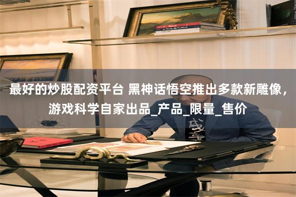 最好的炒股配资平台 黑神话悟空推出多款新雕像，游戏科学自家出品_产品_限量_售价