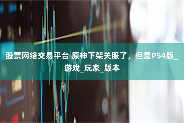 股票网络交易平台 原神下架关服了，但是PS4版_游戏_玩家_版本