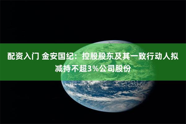 配资入门 金安国纪：控股股东及其一致行动人拟减持不超3%公司股份