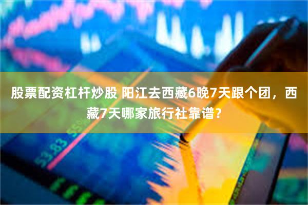 股票配资杠杆炒股 阳江去西藏6晚7天跟个团，西藏7天哪家旅行社靠谱？