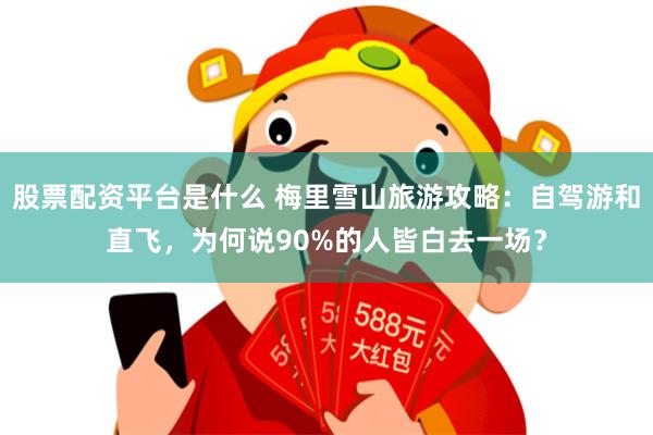 股票配资平台是什么 梅里雪山旅游攻略：自驾游和直飞，为何说90%的人皆白去一场？
