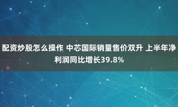 配资炒股怎么操作 中芯国际销量售价双升 上半年净利润同比增长39.8%
