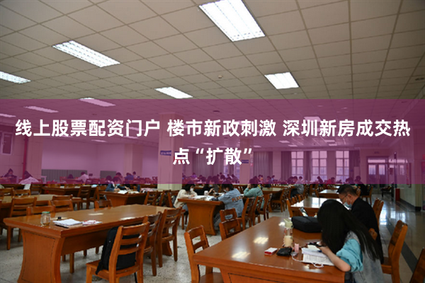 线上股票配资门户 楼市新政刺激 深圳新房成交热点“扩散”