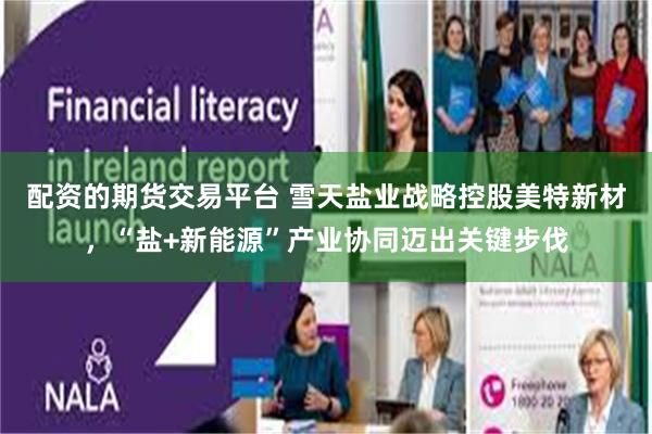 配资的期货交易平台 雪天盐业战略控股美特新材，“盐+新能源”产业协同迈出关键步伐