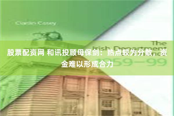 股票配资网 和讯投顾母保剑:热点较为分散,资金难以形成合力