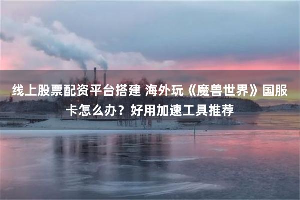 线上股票配资平台搭建 海外玩《魔兽世界》国服卡怎么办?好用加速工具推荐