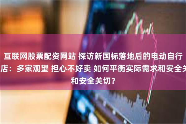 互联网股票配资网站 探访新国标落地后的电动自行车门店：多家观望 担心不好卖 如何平衡实际需求和安全关切？