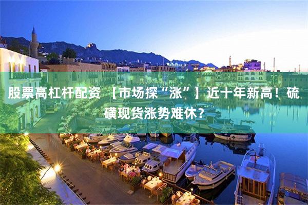 股票高杠杆配资 【市场探“涨”】近十年新高！硫磺现货涨势难休？