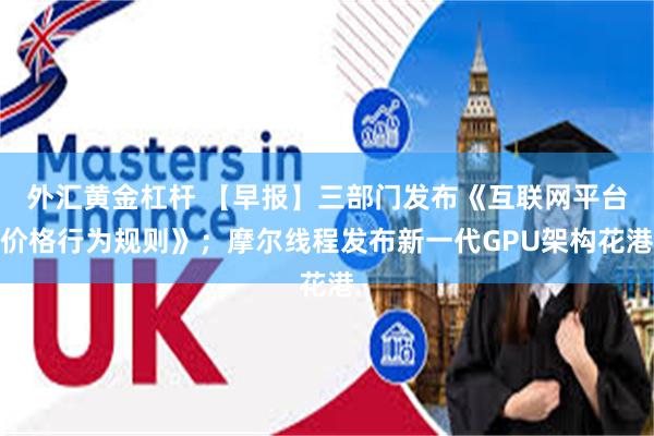 外汇黄金杠杆 【早报】三部门发布《互联网平台价格行为规则》；摩尔线程发布新一代GPU架构花港