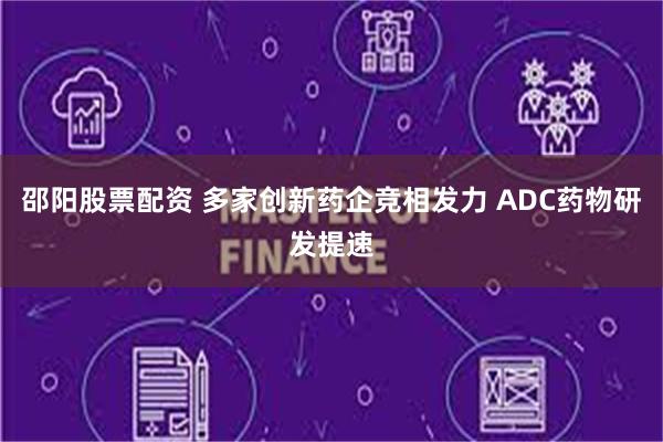 邵阳股票配资 多家创新药企竞相发力 ADC药物研发提速